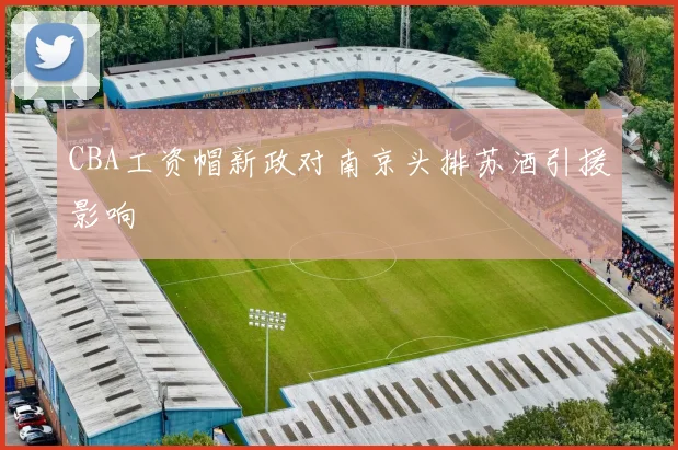 CBA工资帽新政对南京头排苏酒引援影响
