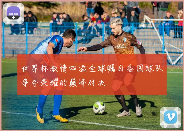世界杯激情四溢全球瞩目各国球队争夺荣耀的巅峰对决