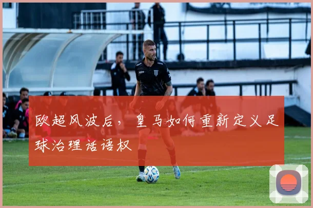 欧超风波后，皇马如何重新定义足球治理话语权
