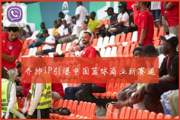 乔帅IP引爆中国篮球商业新赛道