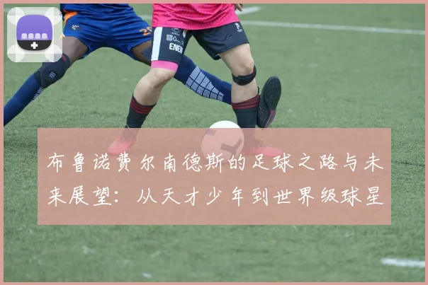 布鲁诺费尔南德斯的足球之路与未来展望：从天才少年到世界级球星