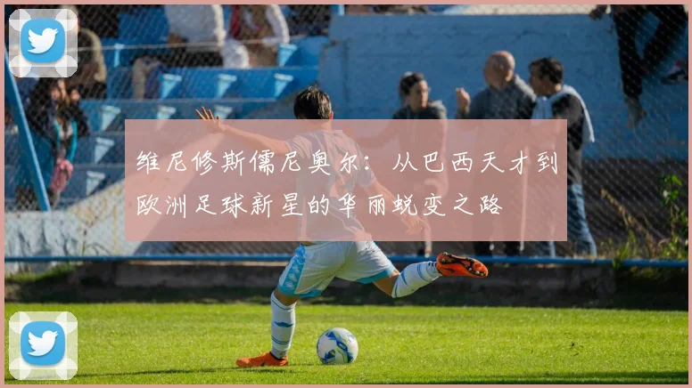 维尼修斯儒尼奥尔：从巴西天才到欧洲足球新星的华丽蜕变之路