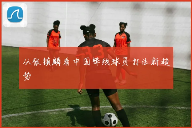 从张镇麟看中国锋线球员打法新趋势