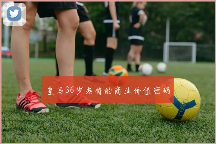 皇马36岁老将的商业价值密码