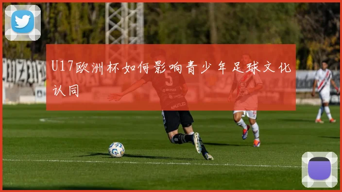 U17欧洲杯如何影响青少年足球文化认同