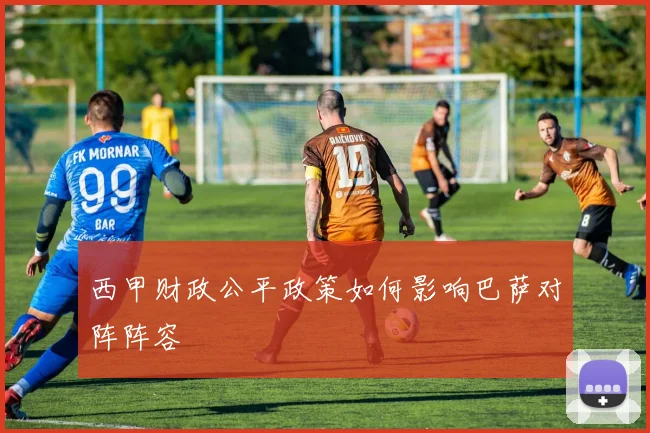 西甲财政公平政策如何影响巴萨对阵阵容