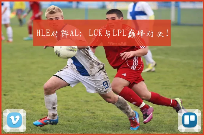 HLE对阵AL：LCK与LPL巅峰对决！