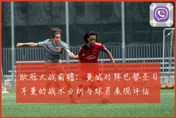 欧冠大战前瞻：曼城对阵巴黎圣日耳曼的战术分析与球员表现评估